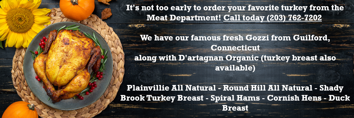 It's not too early to order your favorite turkey from the Meat Department! We have our famous fresh Gozzi from Guilford, Connecticut along with D'artagnan Organic (turkey breast also available) Plainvillie--All Natural Round Hill--All Natural Shady Brook Turkey Breast Spiral Hams Cornish Hens Duck Breast